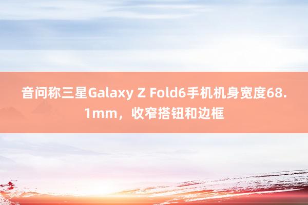 音问称三星Galaxy Z Fold6手机机身宽度68.1mm，收窄搭钮和边框