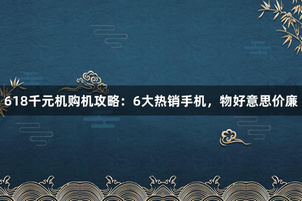 618千元机购机攻略：6大热销手机，物好意思价廉