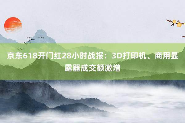 京东618开门红28小时战报：3D打印机、商用显露器成交额激增