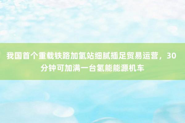 我国首个重载铁路加氢站细腻插足贸易运营，30 分钟可加满一台氢能能源机车