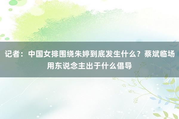 记者：中国女排围绕朱婷到底发生什么？蔡斌临场用东说念主出于什么倡导