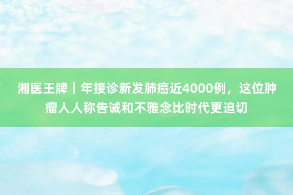 湘医王牌丨年接诊新发肺癌近4000例，这位肿瘤人人称告诫和不雅念比时代更迫切