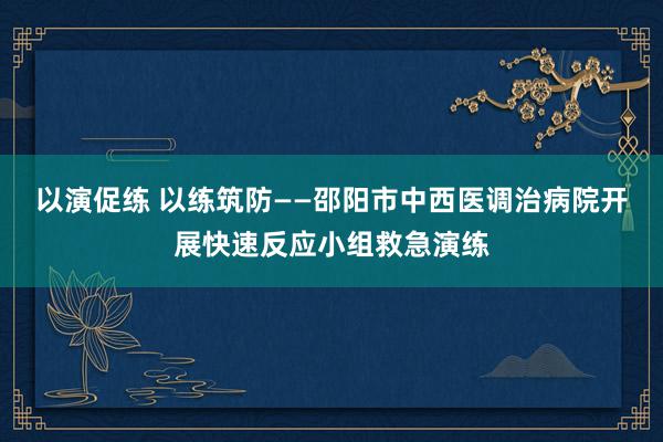 以演促练 以练筑防——邵阳市中西医调治病院开展快速反应小组救急演练