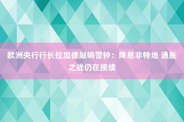 欧洲央行行长拉加德敲响警钟：降息非特地 通胀之战仍在接续