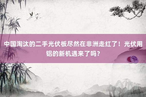 中国淘汰的二手光伏板尽然在非洲走红了！光伏用铝的新机遇来了吗？