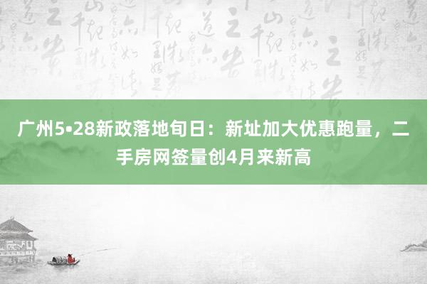 广州5•28新政落地旬日：新址加大优惠跑量，二手房网签量创4月来新高