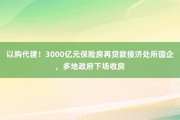 以购代建！3000亿元保险房再贷款接济处所国企，多地政府下场收房