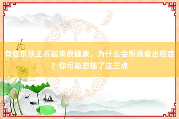 有些东谈主看起来很健康，为什么会斯须查出癌症？你可能忽视了这三点