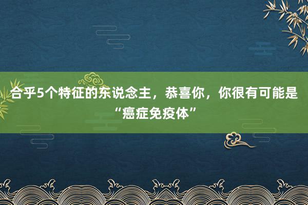 合乎5个特征的东说念主，恭喜你，你很有可能是“癌症免疫体”