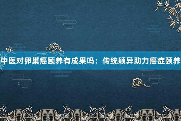 中医对卵巢癌颐养有成果吗：传统颖异助力癌症颐养