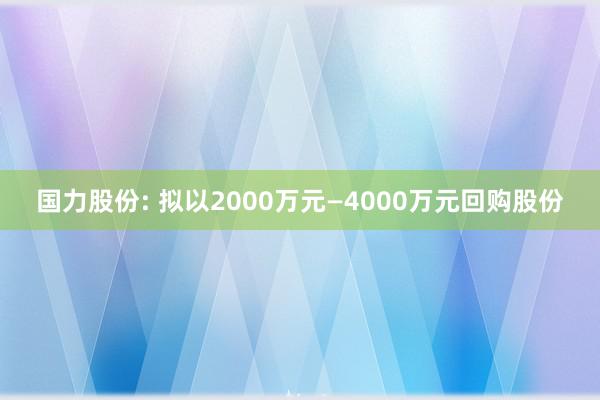 国力股份: 拟以2000万元—4000万元回购股份