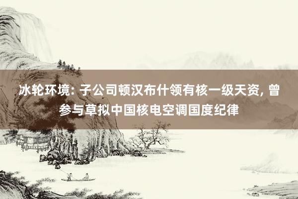 冰轮环境: 子公司顿汉布什领有核一级天资, 曾参与草拟中国核电空调国度纪律