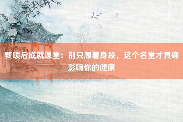 甄暖后成就课堂：别只顾着身段，这个名堂才真确影响你的健康