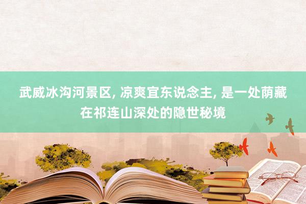 武威冰沟河景区, 凉爽宜东说念主, 是一处荫藏在祁连山深处的隐世秘境