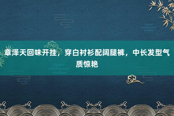 章泽天回味开挂，穿白衬衫配阔腿裤，中长发型气质惊艳