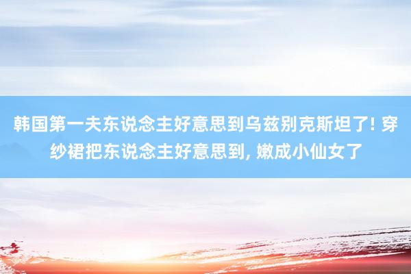 韩国第一夫东说念主好意思到乌兹别克斯坦了! 穿纱裙把东说念主好意思到, 嫩成小仙女了