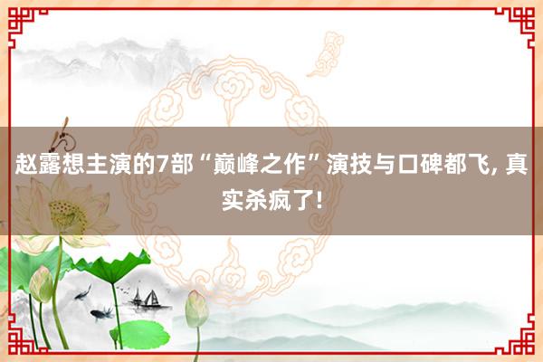 赵露想主演的7部“巅峰之作”演技与口碑都飞, 真实杀疯了!