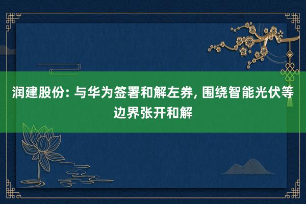 润建股份: 与华为签署和解左券, 围绕智能光伏等边界张开和解