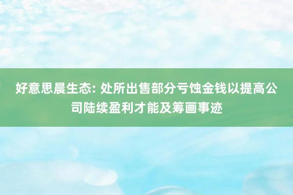 好意思晨生态: 处所出售部分亏蚀金钱以提高公司陆续盈利才能及筹画事迹