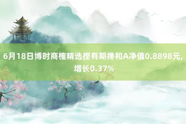 6月18日博时商榷精选捏有期搀和A净值0.8898元, 增长0.37%