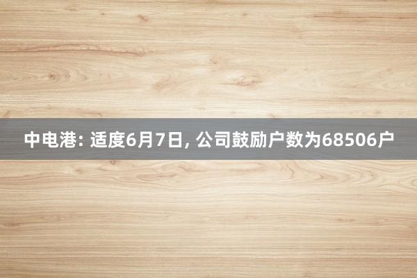 中电港: 适度6月7日, 公司鼓励户数为68506户