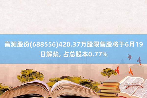 高测股份(688556)420.37万股限售股将于6月19日解禁, 占总股本0.77%