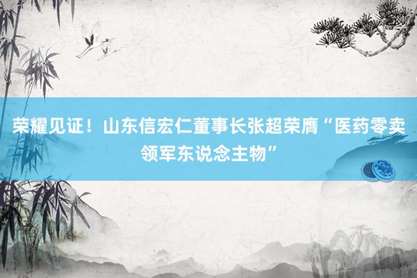 荣耀见证！山东信宏仁董事长张超荣膺“医药零卖领军东说念主物”