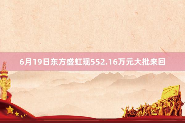 6月19日东方盛虹现552.16万元大批来回