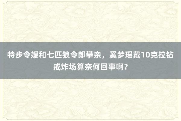 特步令嫒和七匹狼令郎攀亲，奚梦瑶戴10克拉钻戒炸场算奈何回事啊？