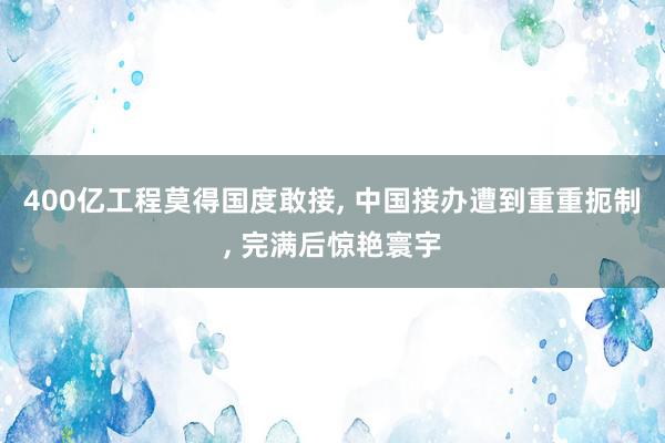 400亿工程莫得国度敢接, 中国接办遭到重重扼制, 完满后惊艳寰宇