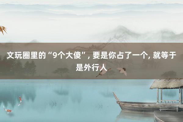 文玩圈里的“9个大傻”, 要是你占了一个, 就等于是外行人