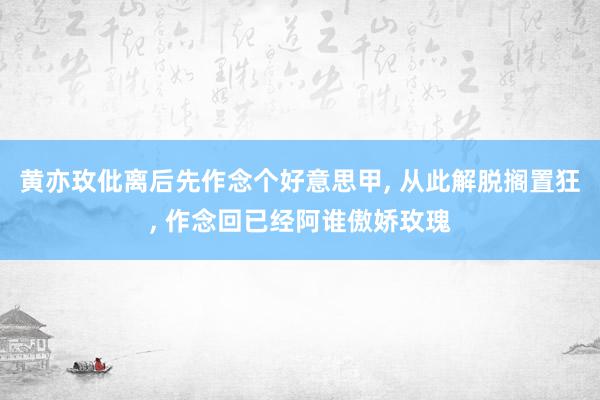 黄亦玫仳离后先作念个好意思甲, 从此解脱搁置狂, 作念回已经阿谁傲娇玫瑰