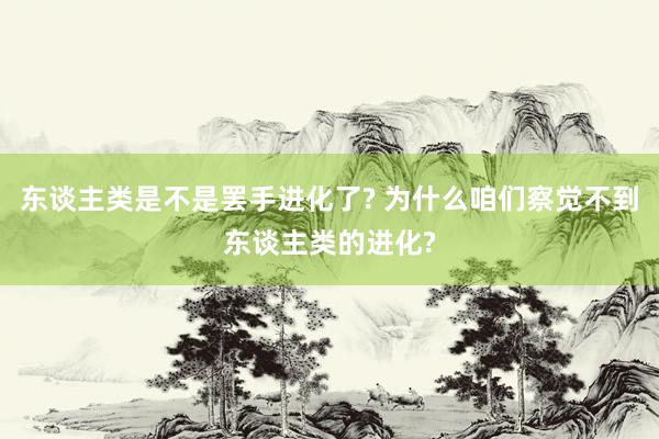 东谈主类是不是罢手进化了? 为什么咱们察觉不到东谈主类的进化?