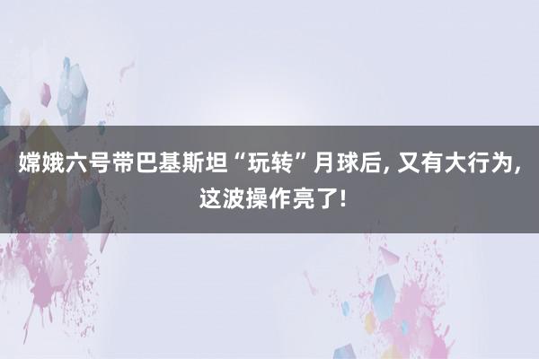 嫦娥六号带巴基斯坦“玩转”月球后, 又有大行为, 这波操作亮了!