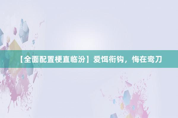 【全面配置梗直临汾】爱饵衔钩，悔在鸾刀