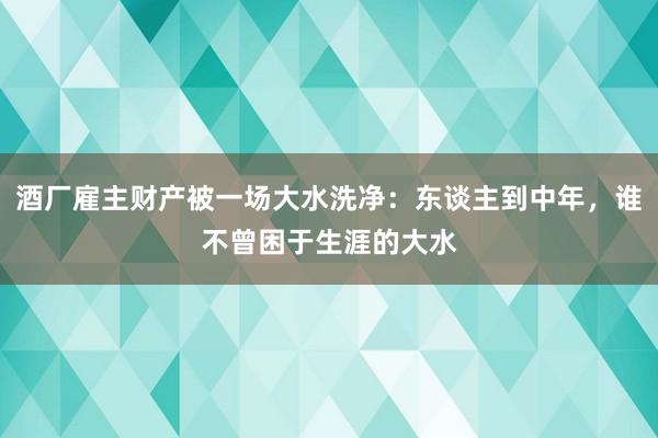 酒厂雇主财产被一场大水洗净：东谈主到中年，谁不曾困于生涯的大水