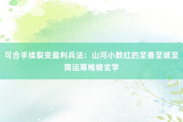 可合手续裂变盈利兵法：山河小数红的至善至诚至简运筹帷幄玄学