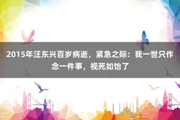 2015年汪东兴百岁病逝，紧急之际：我一世只作念一件事，视死如饴了