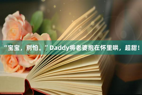 “宝宝，别怕。”Daddy将老婆抱在怀里哄，超甜！