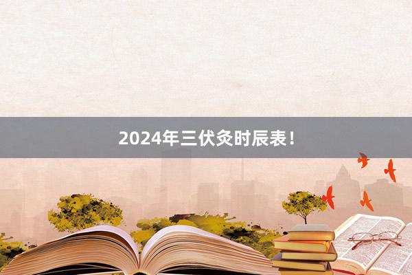 2024年三伏灸时辰表！