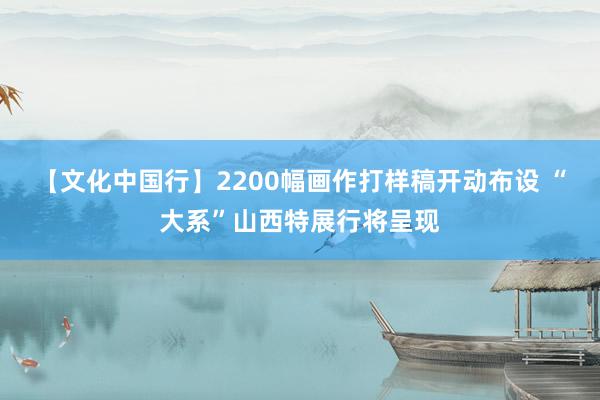 【文化中国行】2200幅画作打样稿开动布设 “大系”山西特展行将呈现