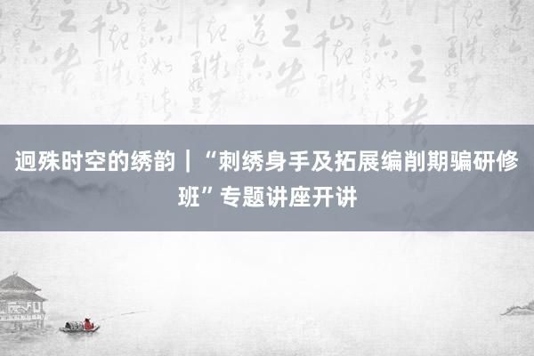 迥殊时空的绣韵｜“刺绣身手及拓展编削期骗研修班”专题讲座开讲