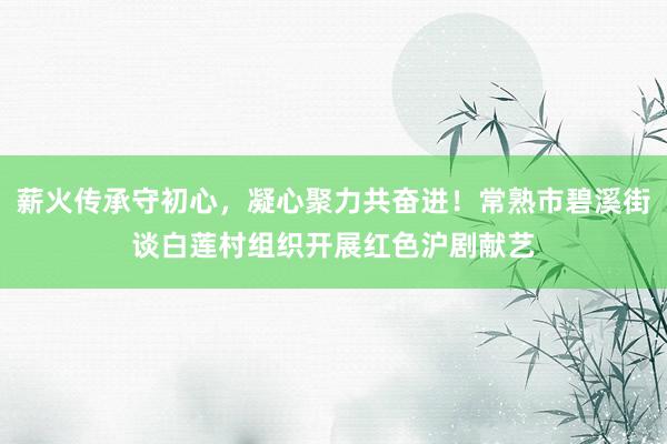 薪火传承守初心，凝心聚力共奋进！常熟市碧溪街谈白莲村组织开展红色沪剧献艺