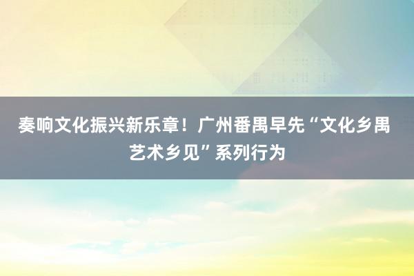 奏响文化振兴新乐章！广州番禺早先“文化乡禺 艺术乡见”系列行为