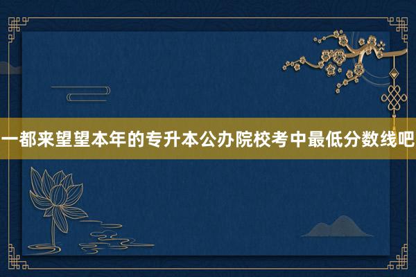 一都来望望本年的专升本公办院校考中最低分数线吧