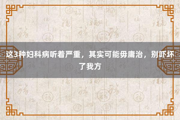 这3种妇科病听着严重，其实可能毋庸治，别吓坏了我方