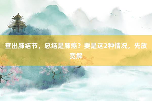 查出肺结节，总结是肺癌？要是这2种情况，先放宽解