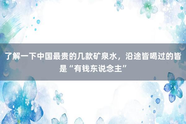 了解一下中国最贵的几款矿泉水，沿途皆喝过的皆是“有钱东说念主”