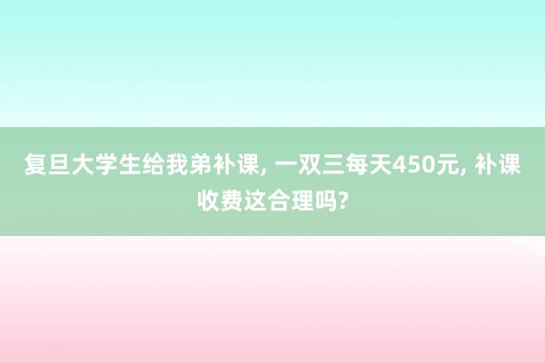 复旦大学生给我弟补课, 一双三每天450元, 补课收费这合理吗?