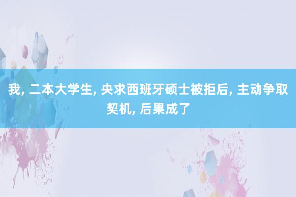 我, 二本大学生, 央求西班牙硕士被拒后, 主动争取契机, 后果成了